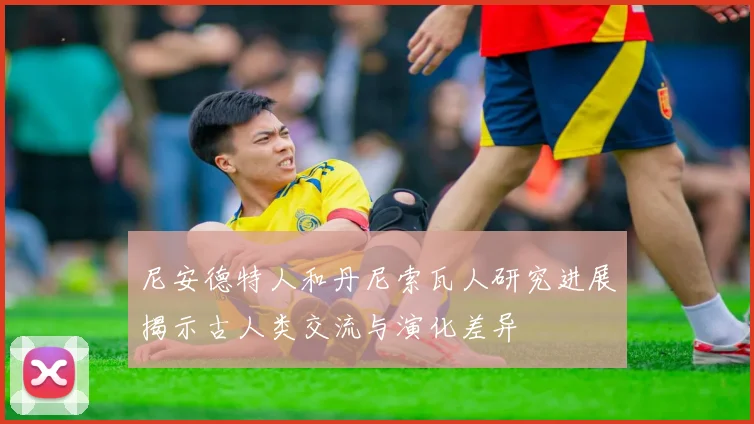 尼安德特人和丹尼索瓦人研究进展揭示古人类交流与演化差异