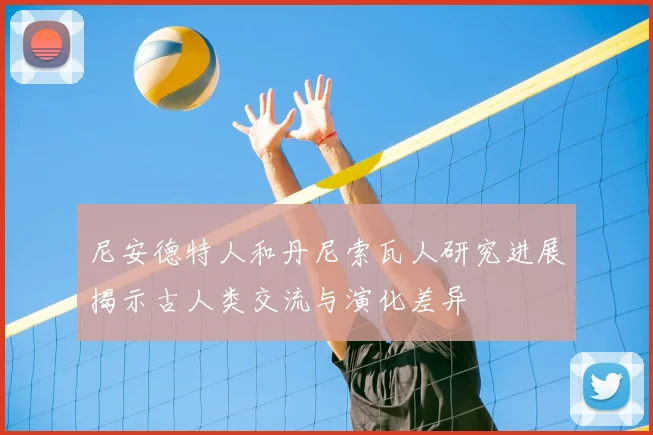 尼安德特人和丹尼索瓦人研究进展揭示古人类交流与演化差异