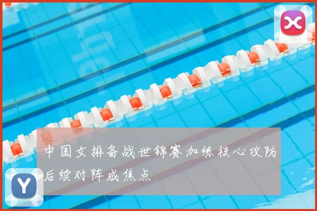 中国女排备战世锦赛加练核心攻防后续对阵成焦点