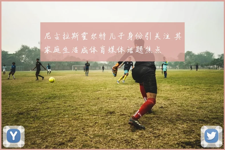 尼古拉斯霍尔特儿子身份引关注 其家庭生活成体育媒体话题焦点
