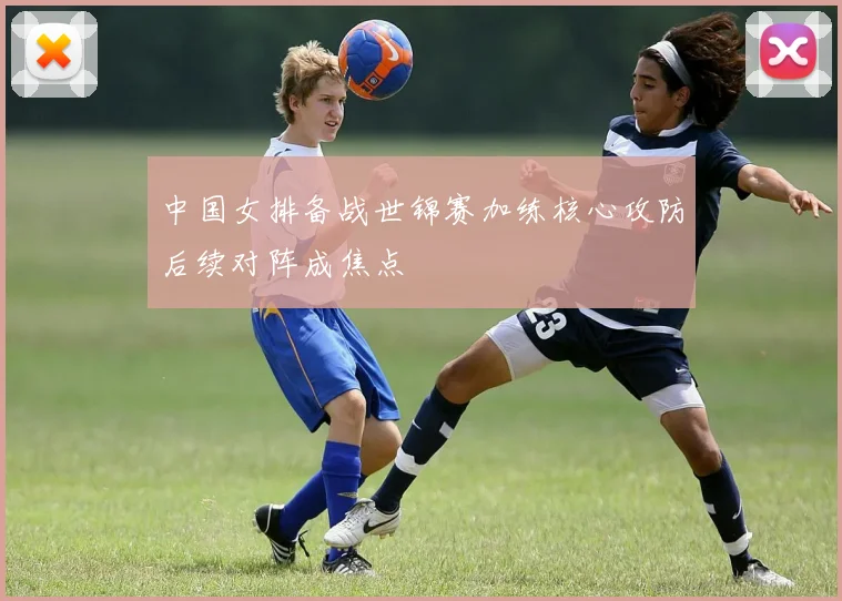 中国女排备战世锦赛加练核心攻防后续对阵成焦点