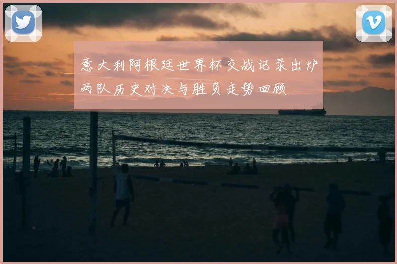 意大利阿根廷世界杯交战记录出炉两队历史对决与胜负走势回顾