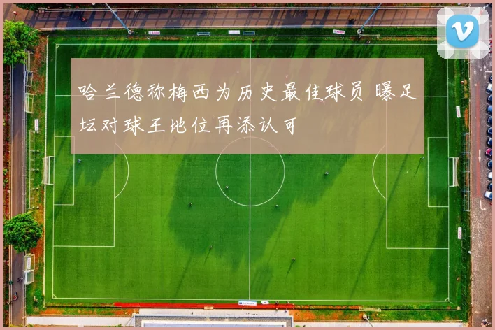 哈兰德称梅西为历史最佳球员 曝足坛对球王地位再添认可