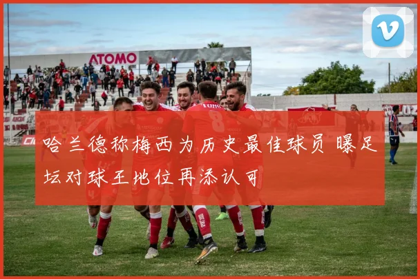 哈兰德称梅西为历史最佳球员 曝足坛对球王地位再添认可