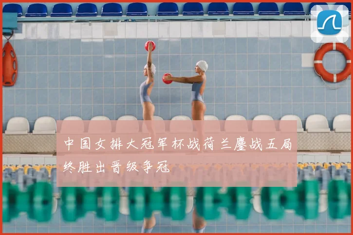 中国女排大冠军杯战荷兰鏖战五局终胜出晋级争冠