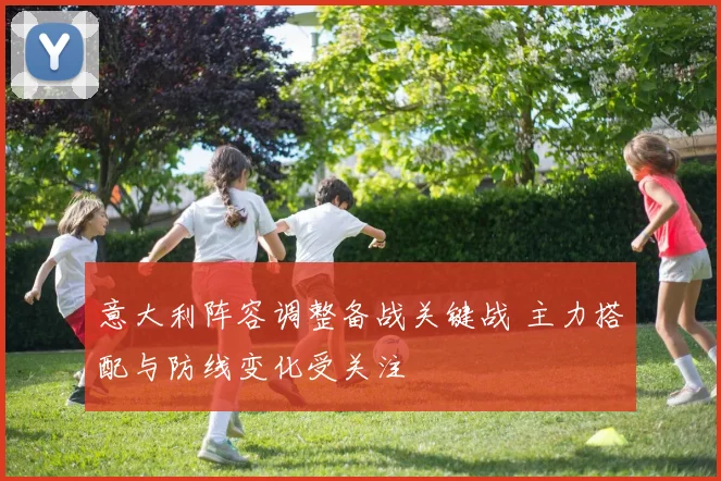 意大利阵容调整备战关键战 主力搭配与防线变化受关注